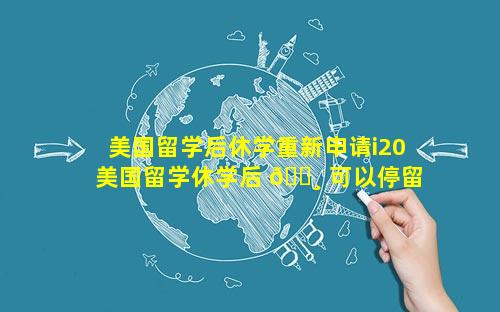美国留学后休学重新申请i20 美国留学休学后 🕸 可以停留 🐺 多久